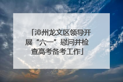 漳州龙文区领导开展“六一”慰问并检查高考备考工作